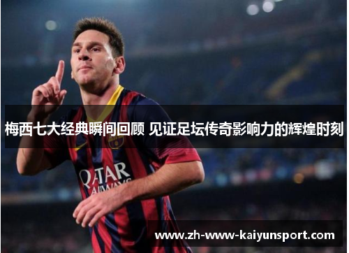 梅西七大经典瞬间回顾 见证足坛传奇影响力的辉煌时刻