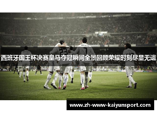 西班牙国王杯决赛皇马夺冠瞬间全景回顾荣耀时刻尽显无遗