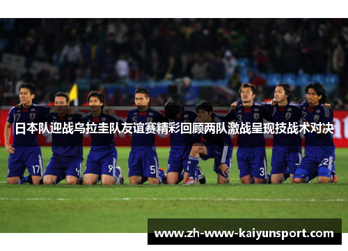 日本队迎战乌拉圭队友谊赛精彩回顾两队激战呈现技战术对决