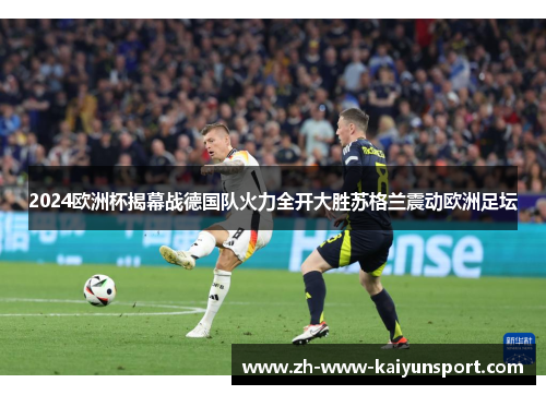 2024欧洲杯揭幕战德国队火力全开大胜苏格兰震动欧洲足坛