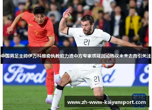 中国男足主帅伊万科维奇执教能力遭中方专家质疑舆论热议未来去向引关注