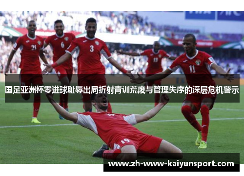 国足亚洲杯零进球耻辱出局折射青训荒废与管理失序的深层危机警示