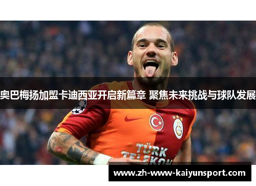 奥巴梅扬加盟卡迪西亚开启新篇章 聚焦未来挑战与球队发展